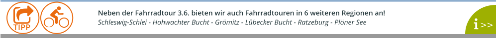 Neben der Fahrradtour 3.6. bieten wir auch Fahrradtouren in 6 weiteren Regionen an!  Schleswig-Schlei - Hohwachter Bucht - Grömitz - Lübecker Bucht - Ratzeburg - Plöner See    >>  TIPP