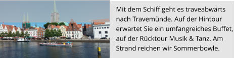 Mit dem Schiff geht es traveabwärts  nach Travemünde. Auf der Hintour  erwartet Sie ein umfangreiches Buffet,  auf der Rücktour Musik & Tanz. Am Strand reichen wir Sommerbowle.