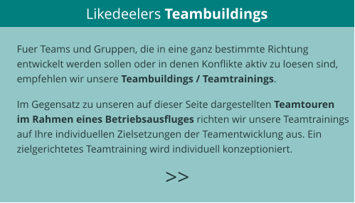 Likedeelers Teambuildings >>  Fuer Teams und Gruppen, die in eine ganz bestimmte Richtung  entwickelt werden sollen oder in denen Konflikte aktiv zu loesen sind,  empfehlen wir unsere Teambuildings / Teamtrainings.  Im Gegensatz zu unseren auf dieser Seite dargestellten Teamtouren  im Rahmen eines Betriebsausfluges richten wir unsere Teamtrainings  auf Ihre individuellen Zielsetzungen der Teamentwicklung aus. Ein  zielgerichtetes Teamtraining wird individuell konzeptioniert.   >>