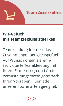 Wir-Gefuehl  mit Teamkleidung staerken.  Teamkleidung foerdert das  Zusammengehoerigkeitsgefuehl. Auf Wunsch organisieren wir  individuelle Teamkleidung mit  Ihrem Firmen-Logo und / oder  Veranstaltungsmotto ganz nach  Ihren Vorgaben. Fuer jede  unserer Tourenarten geeignet.  Team-Accessoires >>