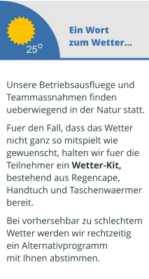 Ein Wort zum Wetter...  Unsere Betriebsausfluege und  Teammassnahmen finden ueberwiegend in der Natur statt.   Fuer den Fall, dass das Wetter  nicht ganz so mitspielt wie  gewuenscht, halten wir fuer die  Teilnehmer ein Wetter-Kit,  bestehend aus Regencape,  Handtuch und Taschenwaermer  bereit.   Bei vorhersehbar zu schlechtem Wetter werden wir rechtzeitig  ein Alternativprogramm mit Ihnen abstimmen.  25