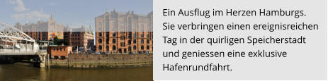 Ein Ausflug im Herzen Hamburgs.  Sie verbringen einen ereignisreichen  Tag in der quirligen Speicherstadt  und geniessen eine exklusive  Hafenrundfahrt.